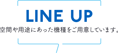 LINE UP 空間や用途にあった機種をご用意しています。