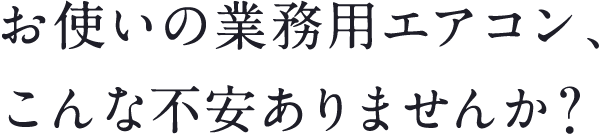 お使いの業務用エアコン、こんな不安ありませんか？